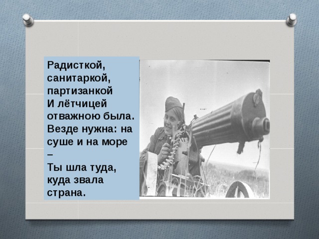 Радисткой, санитаркой, партизанкой И лётчицей отважною была. Везде нужна: на суше и на море – Ты шла туда, куда звала страна. 