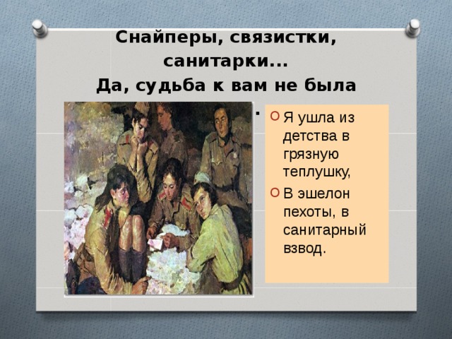  Снайперы, связистки, санитарки...  Да, судьба к вам не была добра.   Я ушла из детства в грязную теплушку, В эшелон пехоты, в санитарный взвод. 