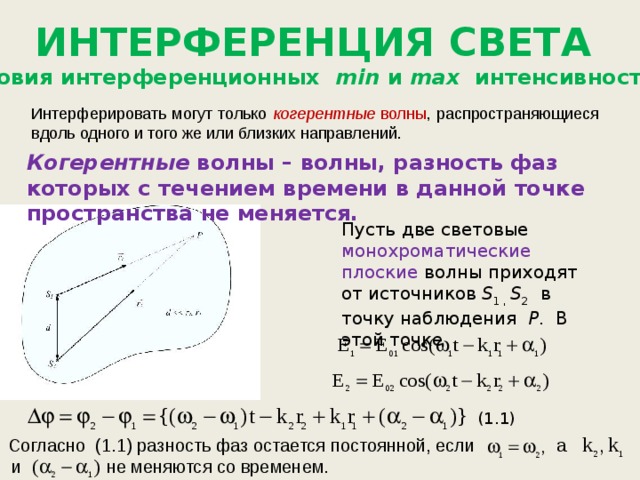 ИНТЕРФЕРЕНЦИЯ СВЕТА 1.1 Условия интерференционных min и max интенсивности света. Интерферировать могут только когерентные волны , распространяющиеся вдоль одного и того же или близких направлений. Когерентные волны – волны, разность фаз которых с течением времени в данной точке пространства не меняется. Пусть две световые монохроматические плоские волны приходят от источников S 1 , S 2 в точку наблюдения Р . В этой точке (1.1) Согласно (1.1) разность фаз остается постоянной, если  а  и  не меняются со временем. 