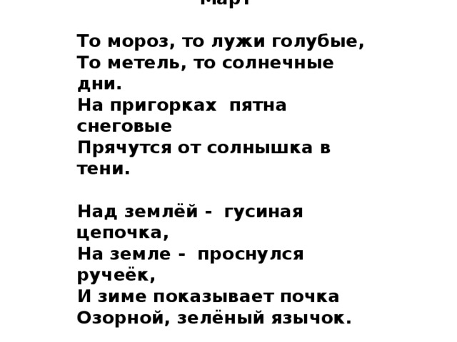  В.Орлов  Март  То мороз, то лужи голубые, То метель, то солнечные дни. На пригорках пятна снеговые Прячутся от солнышка в тени.  Над землёй - гусиная цепочка, На земле - проснулся ручеёк, И зиме показывает почка Озорной, зелёный язычок. 