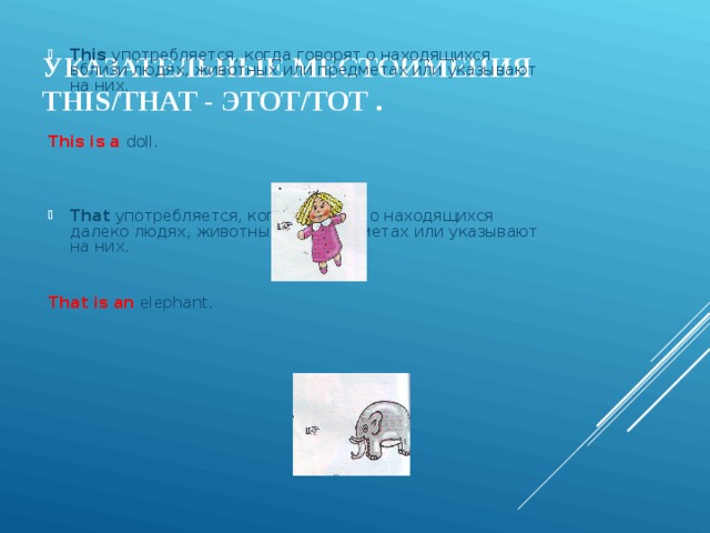 This  употребляется, когда говорят о находящихся вблизи людях, животных или предметах или указывают на них.     This is a doll .      That употребляется, когда говорят о находящихся далеко людях, животных или предметах или указывают на них.     That is an  elephant.   УКАЗАТЕЛЬНЫЕ МЕСТОИМЕНИЯ THIS / THAT - ЭТОТ/ТОТ .   