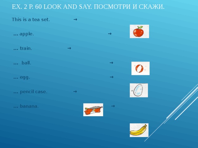 EX. 2 P. 60 LOOK AND SAY. ПОСМОТРИ И СКАЖИ. This is a tea set. →  …  apple. →   … train. → … ball. → … egg. → … pencil case.  →  … banana. →          