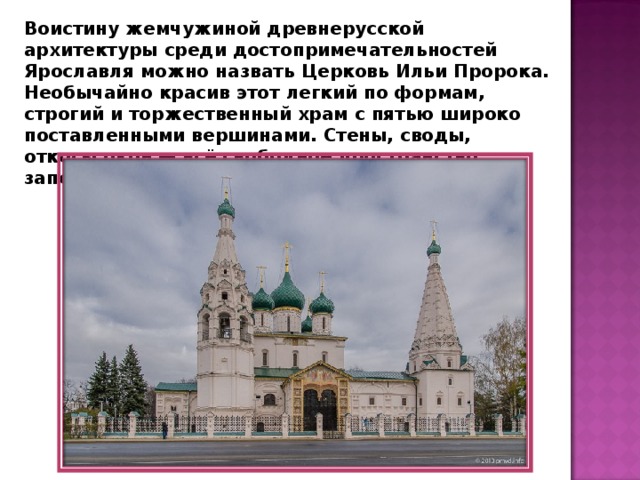 Воистину жемчужиной древнерусской архитектуры среди достопримечательностей Ярославля можно назвать Церковь Ильи Пророка. Необычайно красив этот легкий по формам, строгий и торжественный храм с пятью широко поставленными вершинами. Стены, своды, откосы окон — всё свободное пространство заполнено росписями. 