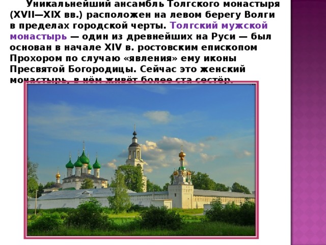 Уникальнейший ансамбль Толгского монастыря (XVII—XIX вв.) расположен на левом берегу Волги в пределах городской черты. Толгский мужской монастырь — один из древнейших на Руси — был основан в начале XIV в. ростовским епископом Прохором по случаю «явления» ему иконы Пресвятой Богородицы. Сейчас это женский монастырь, в нём живёт более ста сестёр. 