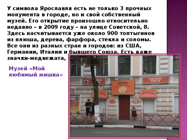 У символа Ярославля есть не только 3 прочных монумента в городе, но и свой собственный музей. Его открытие произошло относительно недавно – в 2009 году – на улице Советской, 8. Здесь насчитывается уже около 900 топтыгинов из плюша, дерева, фарфора, стекла и соломы. Все они из разных стран и городов: из США, Германии, Италии и бывшего Союза. Есть даже значки-медвежата, выпущенные до революции. Музей «Мой любимый мишка» 