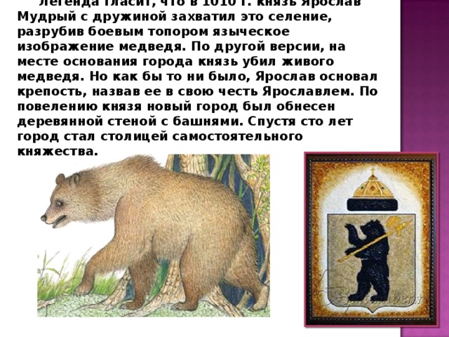 Легенда гласит, что в 1010 г. князь Ярослав Мудрый с дружиной захватил это селение, разрубив боевым топором языческое изображение медведя. По другой версии, на месте основания города князь убил живого медведя. Но как бы то ни было, Ярослав основал крепость, назвав ее в свою честь Ярославлем. По повелению князя новый город был обнесен деревянной стеной с башнями. Спустя сто лет город стал столицей самостоятельного княжества. 