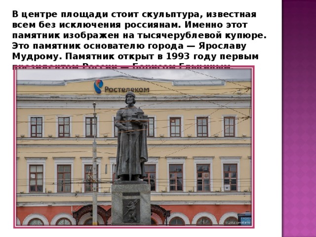 В центре площади стоит скульптура, известная всем без исключения россиянам. Именно этот памятник изображен на тысячерублевой купюре. Это памятник основателю города — Ярославу Мудрому. Памятник открыт в 1993 году первым президентом России — Борисом Ельциным. 