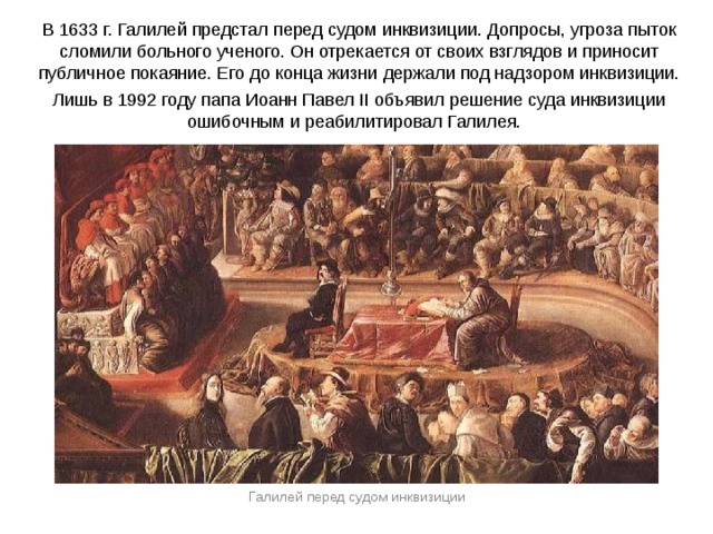 В 1633 г. Галилей предстал перед судом инквизиции. Допросы, угроза пыток сломили больного ученого. Он отрекается от своих взглядов и приносит публичное покаяние. Его до конца жизни держали под надзором инквизиции. Лишь в 1992 году папа Иоанн Павел II объявил решение суда инквизиции ошибочным и реабилитировал Галилея. Галилей перед судом инквизиции 