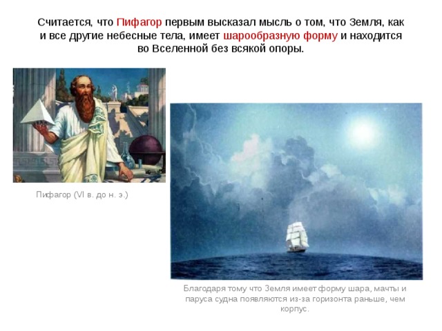 Считается, что Пифагор первым высказал мысль о том, что Земля, как и все другие небесные тела, имеет шарообразную форму и находится во Вселенной без всякой опоры. Пифагор (VI в. до н. э.) Благодаря тому что Земля имеет форму шара, мачты и паруса судна появляются из-за горизонта раньше, чем корпус. 