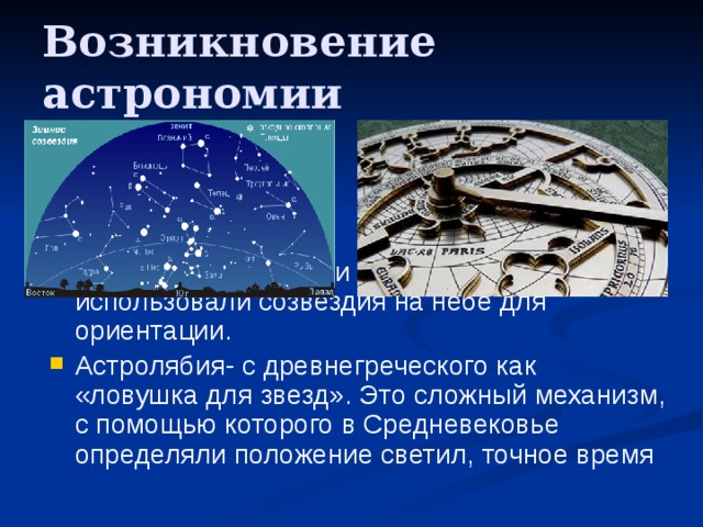 Возникновение астрономии  Древние кочевники и мореплаватели использовали созвездия на небе для ориентации. Астролябия- с древнегреческого как «ловушка для звезд». Это сложный механизм, с помощью которого в Cредневековье определяли положение светил, точное время 