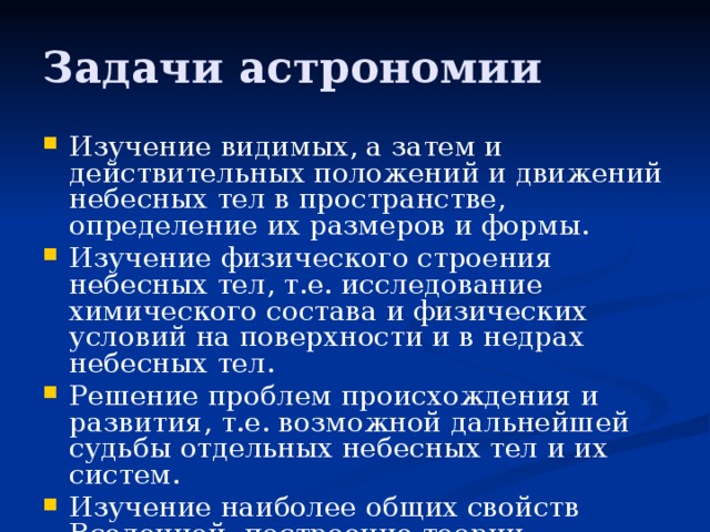 Задачи астрономии Изучение видимых, а затем и действительных положений и движений небесных тел в пространстве, определение их размеров и формы. Изучение физического строения небесных тел, т.е. исследование химического состава и физических условий на поверхности и в недрах небесных тел. Решение проблем происхождения и развития, т.е. возможной дальнейшей судьбы отдельных небесных тел и их систем. Изучение наиболее общих свойств Вселенной, построение теории наблюдаемой части Вселенной- Метагалактики. 