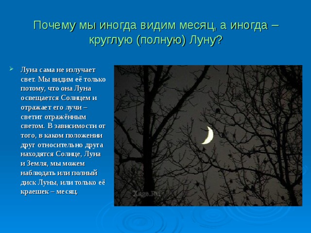 Почему мы иногда видим месяц, а иногда – круглую (полную) Луну? Луна сама не излучает свет. Мы видим её только потому, что она Луна освещается Солнцем и отражает его лучи – светит отражённым светом. В зависимости от того, в каком положении друг относительно друга находятся Солнце, Луна и Земля, мы можем наблюдать или полный диск Луны, или только её краешек – месяц. 