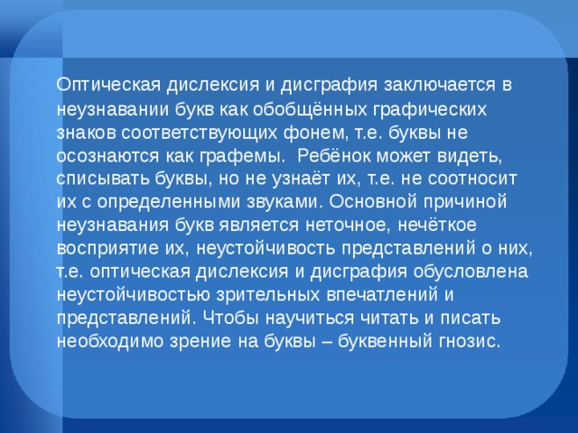  Оптическая дислексия и дисграфия заключается в неузнавании букв как обобщённых графических знаков соответствующих фонем, т.е. буквы не осознаются как графемы.  Ребёнок может видеть, списывать буквы, но не узнаёт их, т.е. не соотносит их с определенными звуками. Основной причиной неузнавания букв является неточное, нечёткое восприятие их, неустойчивость представлений о них, т.е. оптическая дислексия и дисграфия обусловлена неустойчивостью зрительных впечатлений и представлений. Чтобы научиться читать и писать необходимо зрение на буквы – буквенный гнозис. 