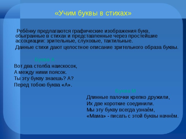 «Учим буквы в стихах»  Ребёнку предлагаются графические изображения букв, обыгранные в стихах и представленные через простейшие ассоциации: зрительные, слуховые, тактильные.  Данные стихи дают целостное описание зрительного образа буквы.   Буква А Вот два столба наискосок, А между ними поясок. Ты эту букву знаешь? А? Перед тобою буква «А».  Буква М   Длинные палочки крепко дружили,  Их две короткие соединили.  Мы эту букву всегда узнаём,  «Мама» - писать с этой буквы начнём. 