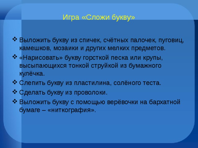 Игра «Сложи букву» Выложить букву из спичек, счётных палочек, пуговиц, камешков, мозаики и других мелких предметов. «Нарисовать» букву горсткой песка или крупы, высыпающихся тонкой струйкой из бумажного кулёчка. Слепить букву из пластилина, солёного теста. Сделать букву из проволоки. Выложить букву с помощью верёвочки на бархатной бумаге – «ниткография».  