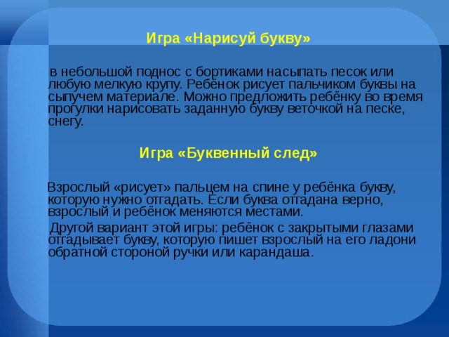 Игра «Нарисуй букву»  В небольшой поднос с бортиками насыпать песок или любую мелкую крупу. Ребёнок рисует пальчиком буквы на сыпучем материале. Можно предложить ребёнку во время прогулки нарисовать заданную букву веточкой на песке, снегу.  Игра «Буквенный след»   Взрослый «рисует» пальцем на спине у ребёнка букву, которую нужно отгадать. Если буква отгадана верно, взрослый и ребёнок меняются местами.  Другой вариант этой игры: ребёнок с закрытыми глазами отгадывает букву, которую пишет взрослый на его ладони обратной стороной ручки или карандаша. 