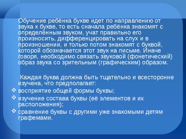  Обучение ребёнка букве идет по направлению от звука к букве, то есть сначала ребёнка знакомят с определённым звуком, учат правильно его произносить, дифференцировать на слух и в произношении, и только потом знакомят с буквой, которой обозначается этот звук на письме. Иначе говоря, необходимо связать звуковой (фонетический) образ звука со зрительным (графическим) образом.  Каждая буква должна быть тщательно и всесторонне изучена, что предполагает: восприятие общей формы буквы; изучение состава буквы (её элементов и их расположения); сравнение буквы с другими уже знакомыми детям графемами. 