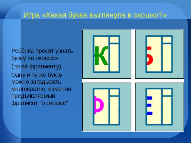 Игра «Какая буква выглянула в окошко?» Ребёнка просят узнать букву «в окошке» (по её фрагменту). Одну и ту же букву можно загадывать многократно, изменяя предъявляемый фрагмент 