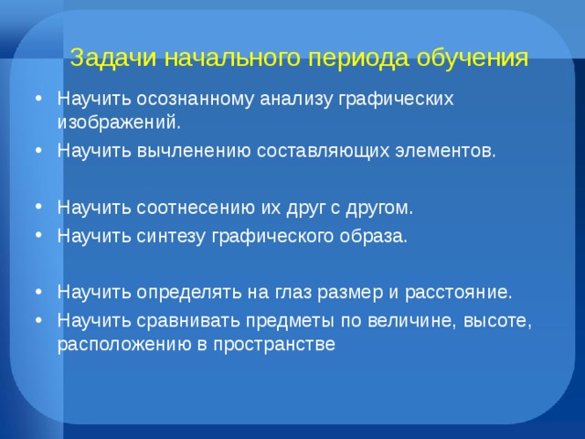 Задачи начального периода обучения Научить осознанному анализу графических изображений. Научить вычленению составляющих элементов.  Научить соотнесению их друг с другом. Научить синтезу графического образа.  Научить определять на глаз размер и расстояние. Научить сравнивать предметы по величине, высоте, расположению в пространстве 