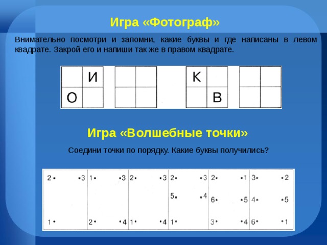 Игра «Фотограф» Внимательно посмотри и запомни, какие буквы и где написаны в левом квадрате. Закрой его и напиши так же в правом квадрате. Игра «Волшебные точки» Соедини точки по порядку. Какие буквы получились? 