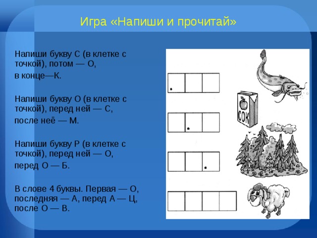 Игра «Напиши и прочитай» Напиши букву С (в клетке с точкой), потом — О, в конце—К. Напиши букву О (в клетке с точкой), перед ней — С, после неё — М. Напиши букву Р (в клетке с точкой), перед ней — О, перед О — Б. В слове 4 буквы. Первая — О, последняя — А, перед А — Ц, после О — В. 