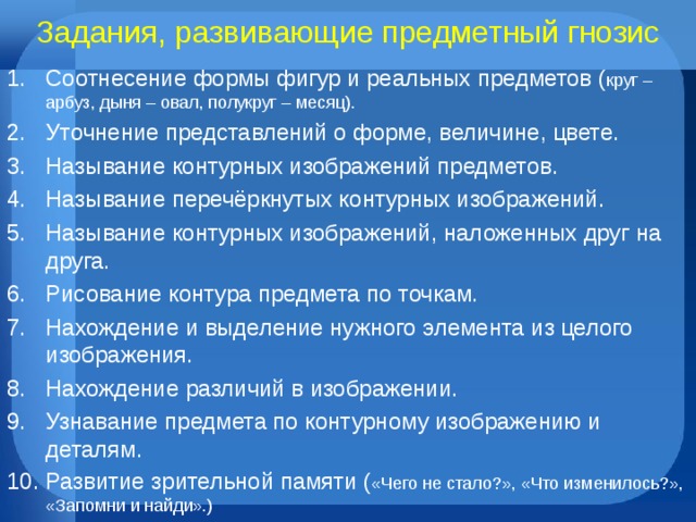 Задания, развивающие предметный гнозис Соотнесение формы фигур и реальных предметов ( круг – арбуз, дыня – овал, полукруг – месяц). Уточнение представлений о форме, величине, цвете. Называние контурных изображений предметов. Называние перечёркнутых контурных изображений. Называние контурных изображений, наложенных друг на друга. Рисование контура предмета по точкам. Нахождение и выделение нужного элемента из целого изображения. Нахождение различий в изображении. Узнавание предмета по контурному изображению и деталям. Развитие зрительной памяти ( «Чего не стало?», «Что изменилось?», «Запомни и найди».) 