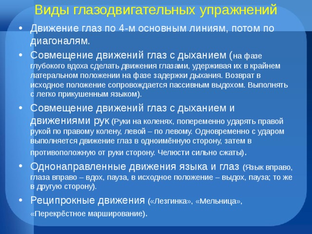 Виды глазодвигательных упражнений Движение глаз по 4-м основным линиям, потом по диагоналям. Совмещение движений глаз с дыханием ( на фазе глубокого вдоха сделать движения глазами, удерживая их в крайнем латеральном положении на фазе задержки дыхания. Возврат в исходное положение сопровождается пассивным выдохом. Выполнять с легко прикушенным языком). Совмещение движений глаз с дыханием и движениями рук (Руки на коленях, попеременно ударять правой рукой по правому колену, левой – по левому. Одновременно с ударом выполняется движение глаз в одноимённую сторону, затем в противоположную от руки сторону. Челюсти сильно сжаты) . Однонаправленные движения языка и глаз (Язык вправо, глаза вправо – вдох, пауза, в исходное положение – выдох, пауза; то же в другую сторону). Реципрокные движения («Лезгинка», «Мельница», «Перекрёстное марширование) . 