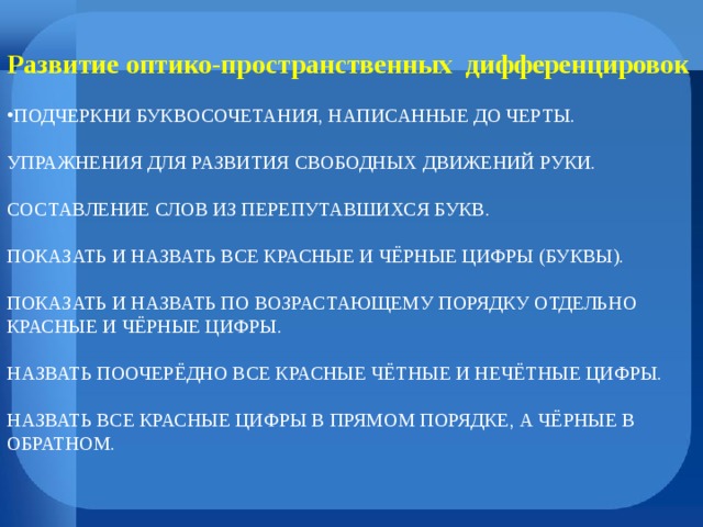 Развитие оптико-пространственных дифференцировок ПОДЧЕРКНИ БУКВОСОЧЕТАНИЯ, НАПИСАННЫЕ ДО ЧЕРТЫ.   УПРАЖНЕНИЯ ДЛЯ РАЗВИТИЯ СВОБОДНЫХ ДВИЖЕНИЙ РУКИ.   СОСТАВЛЕНИЕ СЛОВ ИЗ ПЕРЕПУТАВШИХСЯ БУКВ.   ПОКАЗАТЬ И НАЗВАТЬ ВСЕ КРАСНЫЕ И ЧЁРНЫЕ ЦИФРЫ (БУКВЫ).   ПОКАЗАТЬ И НАЗВАТЬ ПО ВОЗРАСТАЮЩЕМУ ПОРЯДКУ ОТДЕЛЬНО КРАСНЫЕ И ЧЁРНЫЕ ЦИФРЫ.   НАЗВАТЬ ПООЧЕРЁДНО ВСЕ КРАСНЫЕ ЧЁТНЫЕ И НЕЧЁТНЫЕ ЦИФРЫ.   НАЗВАТЬ ВСЕ КРАСНЫЕ ЦИФРЫ В ПРЯМОМ ПОРЯДКЕ, А ЧЁРНЫЕ В ОБРАТНОМ.    