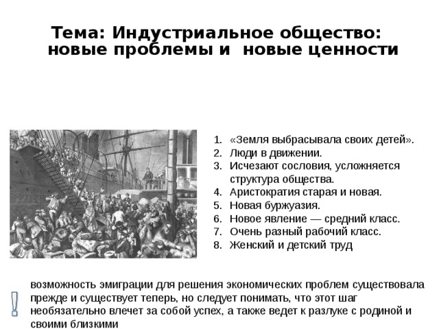 Тема: Индустриальное общество: новые проблемы и новые ценности «Земля выбрасывала своих детей». Люди в движении. Исчезают сословия, усложняется структура общества. Аристократия старая и новая. Новая буржуазия. Новое явление — средний класс. Очень разный рабочий класс. Женский и детский труд возможность эмиграции для решения экономических проблем существовала прежде и существует теперь, но следует понимать, что этот шаг необязательно влечет за собой успех, а также ведет к разлуке с родиной и своими близкими 