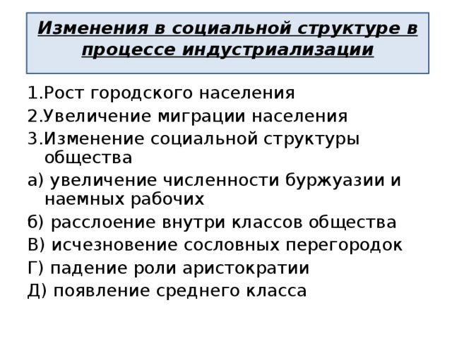 Изменения в социальной структуре в процессе индустриализации 1.Рост городского населения 2.Увеличение миграции населения 3.Изменение социальной структуры общества а) увеличение численности буржуазии и наемных рабочих б) расслоение внутри классов общества В) исчезновение сословных перегородок Г) падение роли аристократии Д) появление среднего класса 