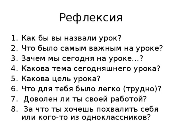 Рефлексия Как бы вы назвали урок? Что было самым важным на уроке? Зачем мы сегодня на уроке…? Какова тема сегодняшнего урока? Какова цель урока? Что для тебя было легко (трудно)?  Доволен ли ты своей работой?  За что ты хочешь похвалить себя или кого-то из одноклассников? 