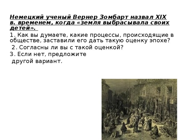 Немецкий ученый Вернер Зомбарт назвал XIX в. временем, когда «земля выбрасывала своих детей». 1. Как вы думаете, какие процессы, происходящие в обществе, заставили его дать такую оценку эпохе?  2. Согласны ли вы с такой оценкой? 3. Если нет, предложите  другой вариант. 