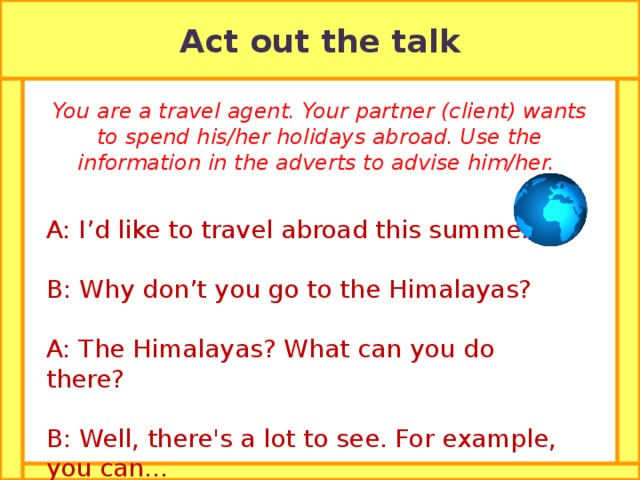 Act out the talk You are a travel agent. Your partner (client) wants to spend his/her holidays abroad. Use the information in the adverts to advise him/her. A: I’d like to travel abroad this summer. B: Why don’t you go to the Himalayas? A: The Himalayas? What can you do there? B: Well, there's a lot to see. For example, you can... 