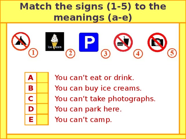 Match the signs (1-5) to the meanings (a-e) A B 4  You can’t eat or drink. 2 C  You can buy ice creams. D 5 E  You can’t take photographs. 3  You can park here. 1  You can’t camp.  