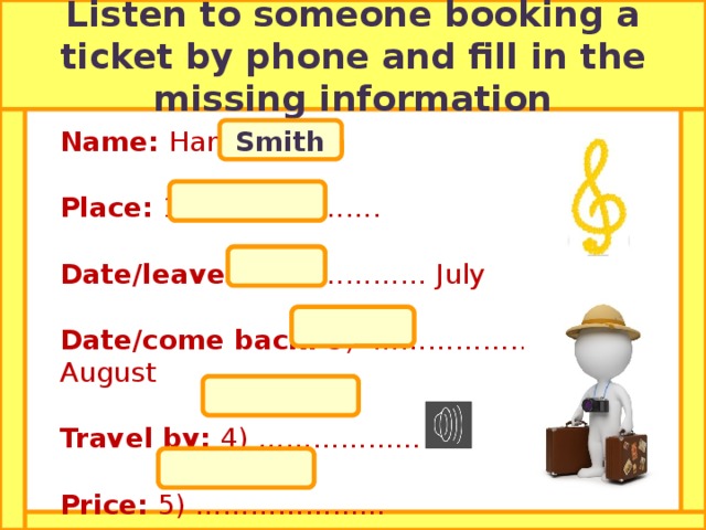 Listen to someone booking a ticket by phone and fill in the missing information Smith Name: Harry Place: 1) ………………. Date/leave: 2) ..………… July Date/come back: 3) ………………. August Travel by: 4) ……………… Price: 5) ………………… Ireland  28 th   4 th   coach  £ 300   