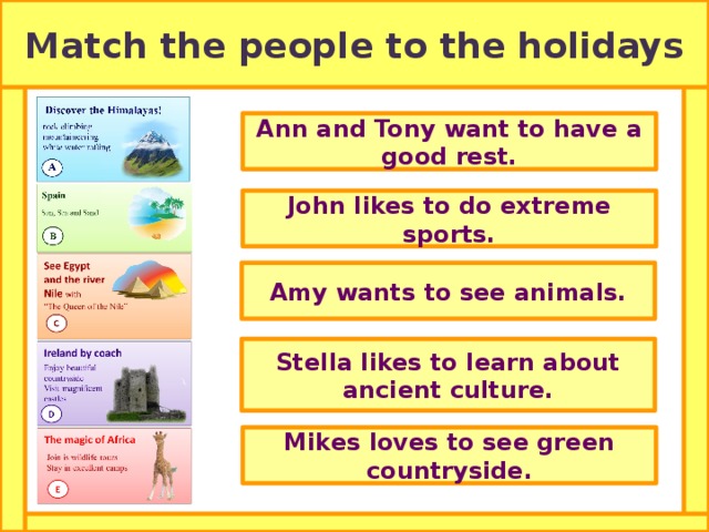 Match the people to the holidays Ann and Tony want to have a good rest. John likes to do extreme sports. Amy wants to see animals. Stella likes to learn about ancient culture. Mikes loves to see green countryside. 