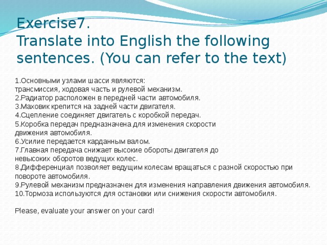 Exercise7.  Translate into English the following sentences. (You can refer to the text) 1.Основными узлами шасси являются: трансмиссия, ходовая часть и рулевой механизм. 2.Радиатор расположен в передней части автомобиля. 3.Маховик крепится на задней части двигателя. 4.Сцепление соединяет двигатель с коробкой передач. 5.Коробка передач предназначена для изменения скорости движения автомобиля. 6.Усилие передается карданным валом. 7.Главная передача снижает высокие обороты двигателя до невысоких оборотов ведущих колес. 8.Дифференциал позволяет ведущим колесам вращаться с разной скоростью при повороте автомобиля. 9.Рулевой механизм предназначен для изменения направления движения автомобиля. 10.Тормоза используются для остановки или снижения скорости автомобиля.   Please, evaluate your answer on your card!    