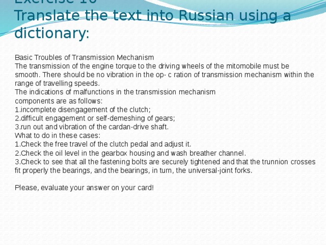 Exercise 10  Translate the text into Russian using a dictionary: Basic Troubles of Transmission Mechanism The transmission of the engine torque to the driving wheels of the mitomobile must be smooth. There should be no vibration in the op- c ration of transmission mechanism within the range of travelling speeds. The indications of malfunctions in the transmission mechanism components are as follows: 1.incomplete disengagement of the clutch; 2.difficult engagement or self-demeshing of gears; 3.run out and vibration of the cardan-drive shaft. What to do in these cases: 1.Check the free travel of the clutch pedal and adjust it. 2.Check the oil level in the gearbox housing and wash breather channel. 3.Check to see that all the fastening bolts are securely tightened and that the trunnion crosses fit properly the bearings, and the bearings, in turn, the universal-joint forks.   Please, evaluate your answer on your card!    
