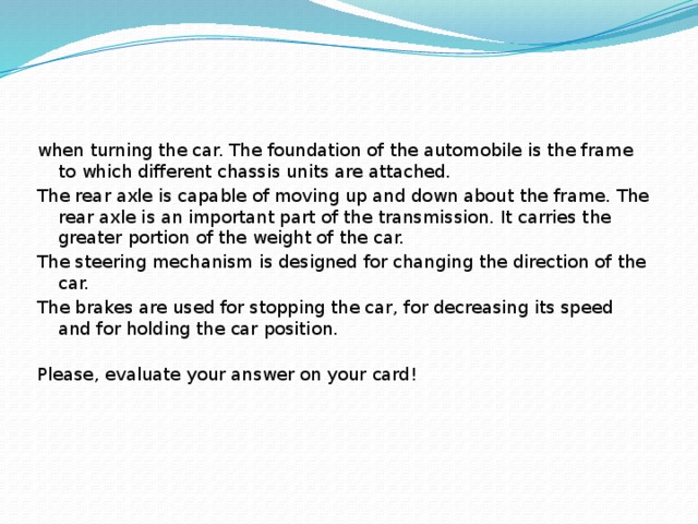 when turning the car. The foundation of the automobile is the frame to which different chassis units are attached. The rear axle is capable of moving up and down about the frame. The rear axle is an important part of the transmission. It carries the greater portion of the weight of the car. The steering mechanism is designed for changing the direction of the car. The brakes are used for stopping the car, for decreasing its speed and for holding the car position.   Please, evaluate your answer on your card!   