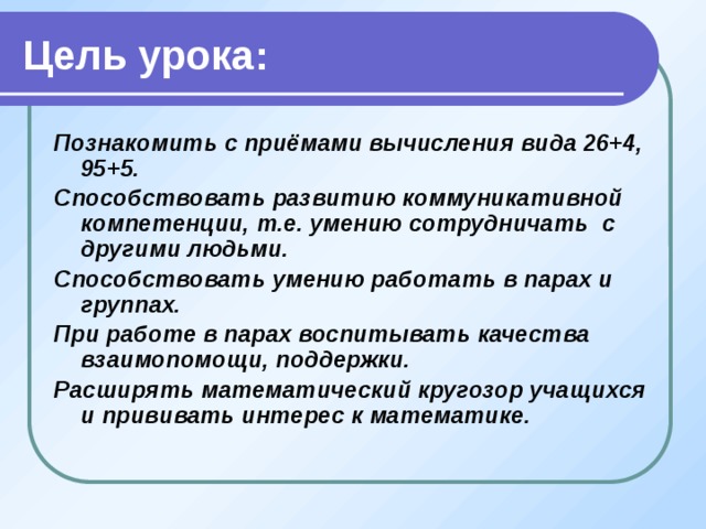 Цель урока: Познакомить с приёмами вычисления вида 26+4, 95+5. Способствовать развитию коммуникативной компетенции, т.е. умению сотрудничать с другими людьми. Способствовать умению работать в парах и группах. При работе в парах воспитывать качества взаимопомощи, поддержки. Расширять математический кругозор учащихся и прививать интерес к математике. 