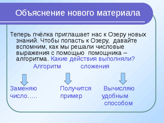 Объяснение нового материала Теперь пчёлка приглашает нас к Озеру новых знаний. Чтобы попасть к Озеру, давайте вспомним, как мы решали числовые выражения с помощью помощника – алгоритма. Какие действия выполняли?  Алгоритм сложения Заменяю Получится Вычисляю число….. пример удобным  способом 