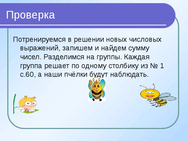 Проверка Потренируемся в решении новых числовых выражений, запишем и найдем сумму чисел. Разделимся на группы. Каждая группа решает по одному столбику из № 1 с.60, а наши пчёлки будут наблюдать.  
