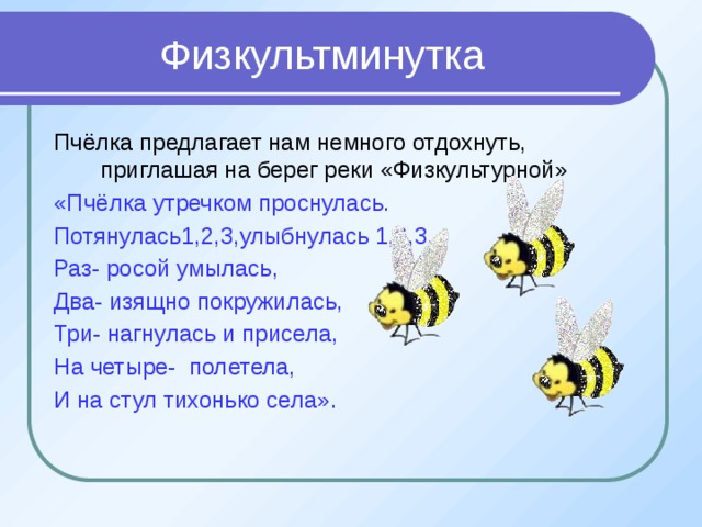 Физкультминутка Пчёлка предлагает нам немного отдохнуть, приглашая на берег реки «Физкультурной» «Пчёлка утречком проснулась. Потянулась1,2,3,улыбнулась 1,2,3. Раз- росой умылась, Два- изящно покружилась, Три- нагнулась и присела, На четыре- полетела, И на стул тихонько села». 