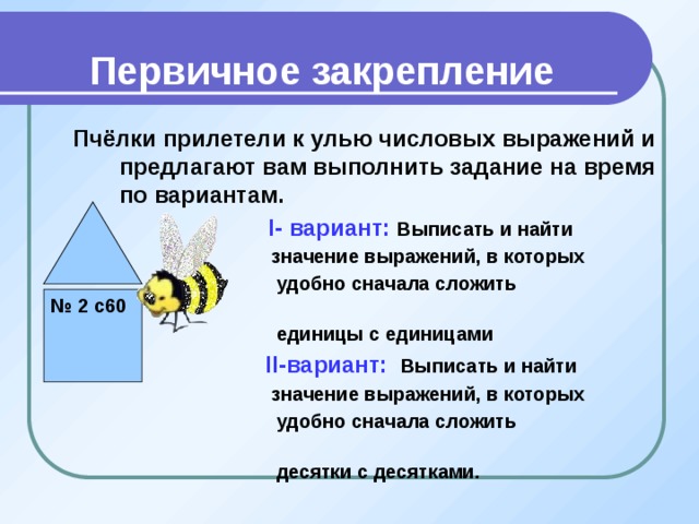 Первичное закрепление Пчёлки прилетели к улью числовых выражений и предлагают вам выполнить задание на время по вариантам.  I- вариант: Выписать и найти  значение выражений, в которых  удобно сначала сложить  единицы с единицами  II-вариант: Выписать и найти  значение выражений, в которых  удобно сначала сложить  десятки с десятками.        № 2 с60 