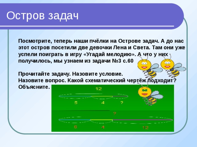 Остров задач Посмотрите, теперь наши пчёлки на Острове задач. А до нас этот остров посетили две девочки Лена и Света. Там они уже успели поиграть в игру «Угадай мелодию». А что у них получилось, мы узнаем из задачи №3 с.60  Прочитайте задачу. Назовите условие. Назовите вопрос. Какой схематический чертёж подходит? Объясните.          