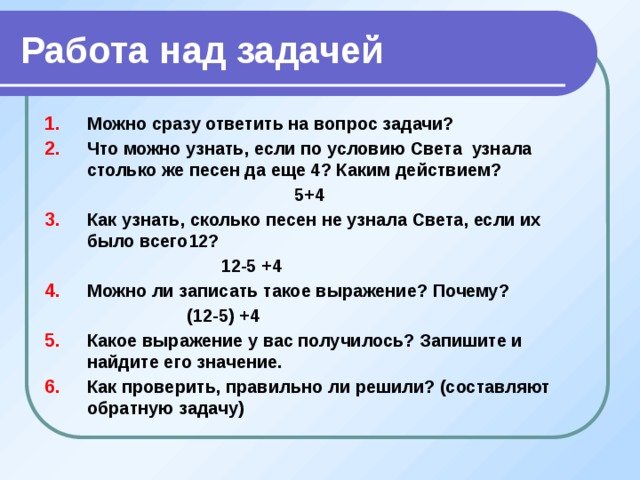 Работа над задачей Можно сразу ответить на вопрос задачи? Что можно узнать, если по условию Света узнала столько же песен да еще 4? Каким действием?  5+4 Как узнать, сколько песен не узнала Света, если их было всего12?  12-5 +4 Можно ли записать такое выражение? Почему?  (12-5) +4 Какое выражение у вас получилось? Запишите и найдите его значение. Как проверить, правильно ли решили? (составляют обратную задачу)  