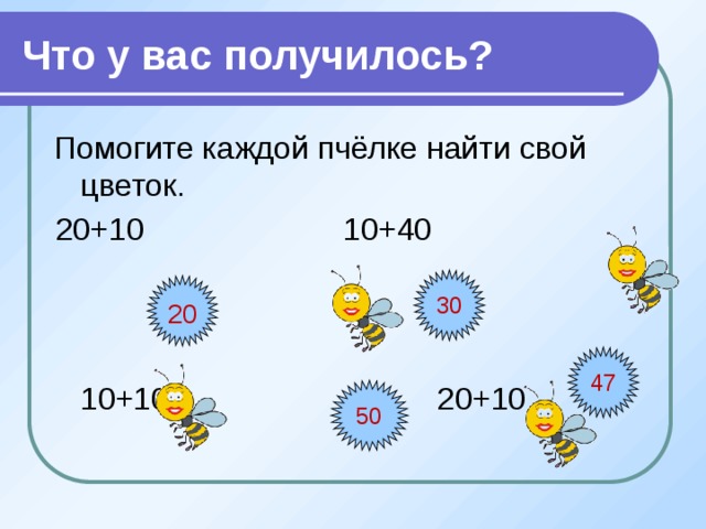Что у вас получилось? Помогите каждой пчёлке найти свой цветок. 20+10 10+40  10+10 20+10 30 20 47 50  