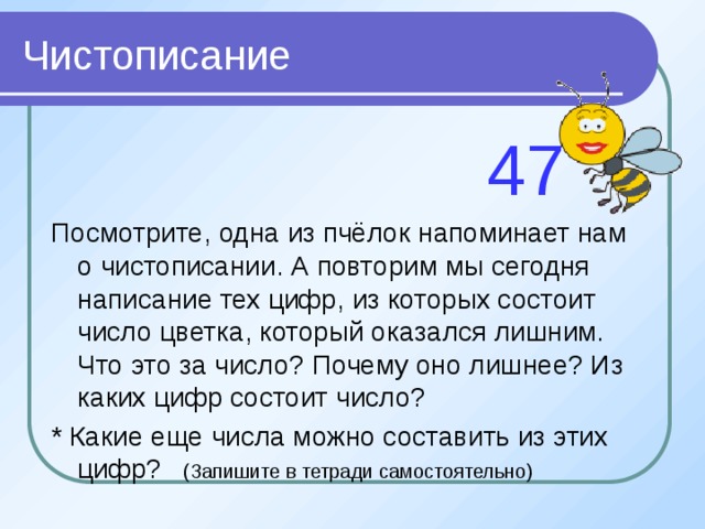 Чистописание  47 Посмотрите, одна из пчёлок напоминает нам о чистописании. А повторим мы сегодня написание тех цифр, из которых состоит число цветка, который оказался лишним. Что это за число? Почему оно лишнее? Из каких цифр состоит число? * Какие еще числа можно составить из этих цифр? (Запишите в тетради самостоятельно) 