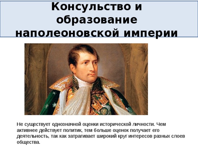Консульство и образование наполеоновской империи Не существует однозначной оценки исторической личности. Чем активнее действует политик, тем больше оценок получает его деятельность, так как затрагивает широкий круг интересов разных слоев общества. 