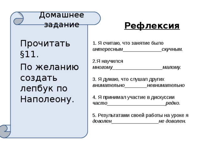 Домашнее задание Рефлексия Прочитать §11. По желанию создать лепбук по Наполеону. 1. Я считаю, что занятие было интересным ______________ скучным. 2.Я научился многому_ _________________ малому. 3. Я думаю, что слушал других внимательно ________ невнимательно 4. Я принимал участие в дискуссии часто_ ____________________ редко. 5. Результатами своей работы на уроке я доволен _________________ не доволен. 